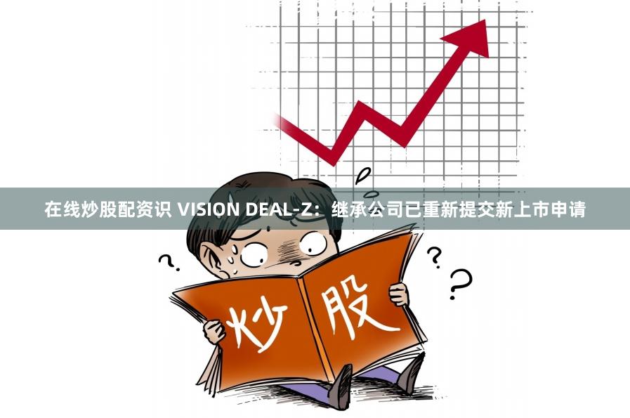 在线炒股配资识 VISION DEAL-Z：继承公司已重新提交新上市申请