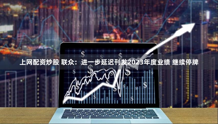 上网配资炒股 联众：进一步延迟刊发2023年度业绩 继续停牌
