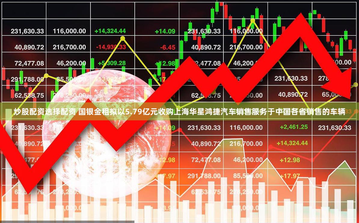 炒股配资选择配资 国银金租拟以5.79亿元收购上海华星鸿捷汽车销售服务于中国各省销售的车辆
