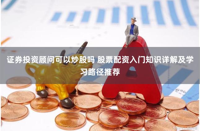 证券投资顾问可以炒股吗 股票配资入门知识详解及学习路径推荐