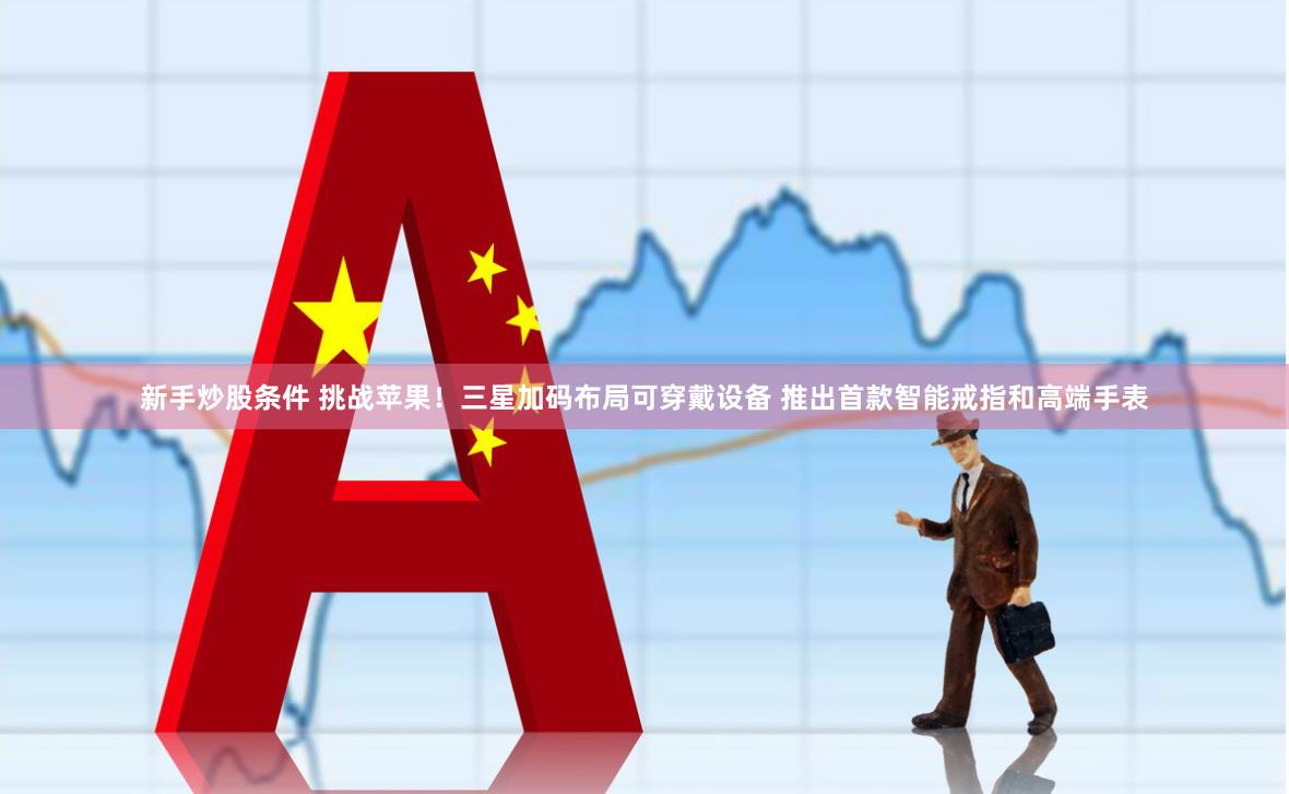 新手炒股条件 挑战苹果！三星加码布局可穿戴设备 推出首款智能戒指和高端手表