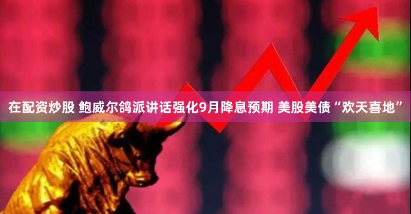 在配资炒股 鲍威尔鸽派讲话强化9月降息预期 美股美债“欢天喜地”