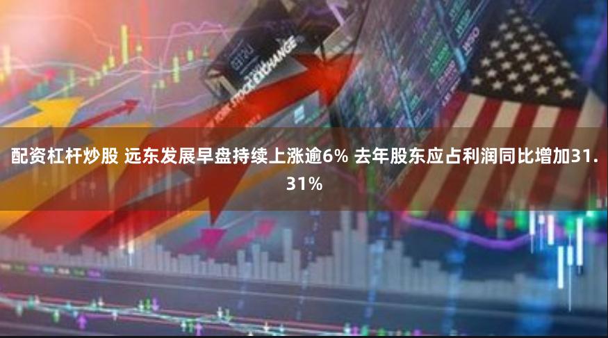 配资杠杆炒股 远东发展早盘持续上涨逾6% 去年股东应占利润同比增加31.31%