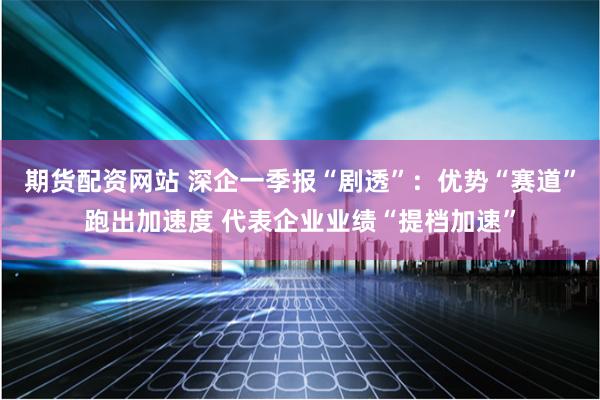 期货配资网站 深企一季报“剧透”：优势“赛道”跑出加速度 代表企业业绩“提档加速”