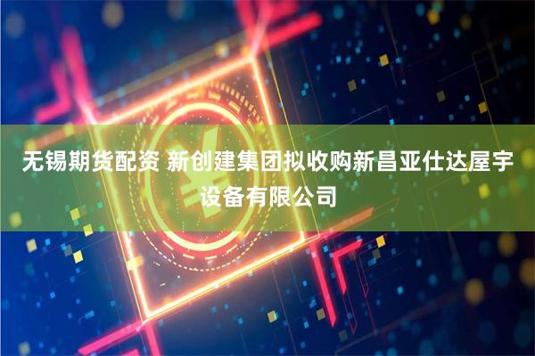 无锡期货配资 新创建集团拟收购新昌亚仕达屋宇设备有限公司