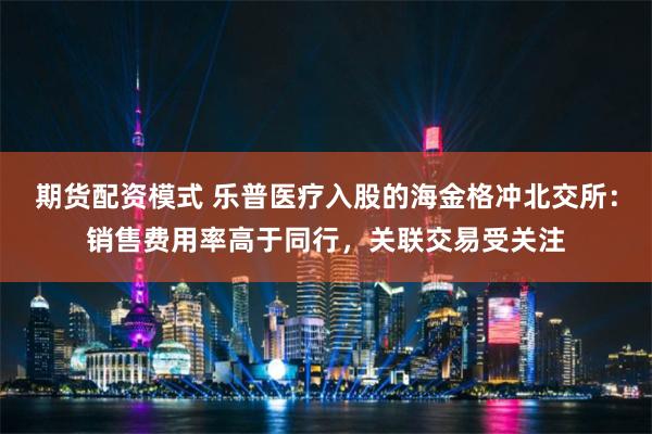 期货配资模式 乐普医疗入股的海金格冲北交所：销售费用率高于同行，关联交易受关注