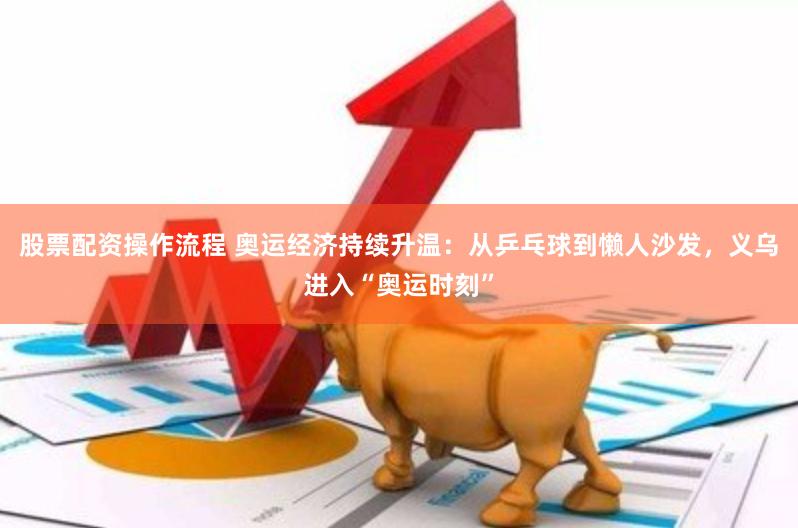 股票配资操作流程 奥运经济持续升温：从乒乓球到懒人沙发，义乌进入“奥运时刻”