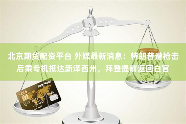北京期货配资平台 外媒最新消息：特朗普遭枪击后乘专机抵达新泽西州，拜登提前返回白宫