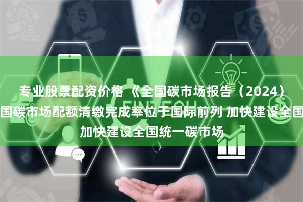 专业股票配资价格 《全国碳市场报告（2024）》发布：中国碳市场配额清缴完成率位于国际前列 加快建设全国统一碳市场