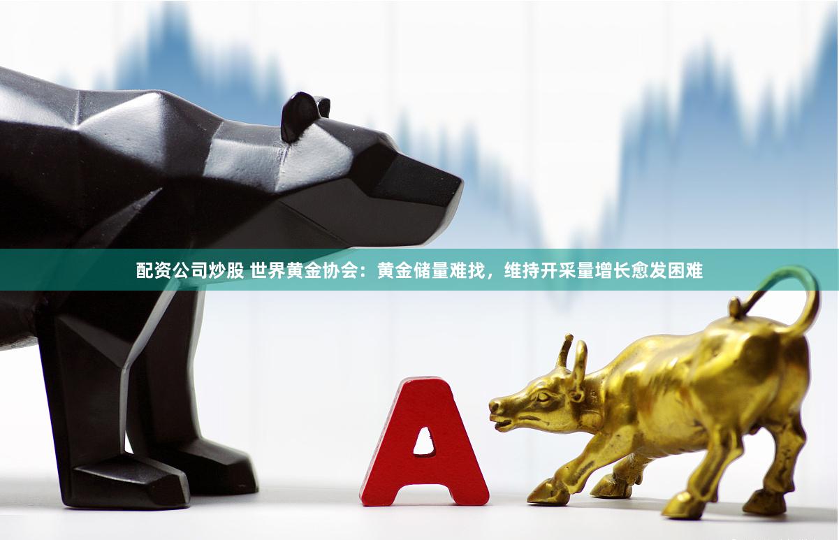 配资公司炒股 世界黄金协会：黄金储量难找，维持开采量增长愈发困难