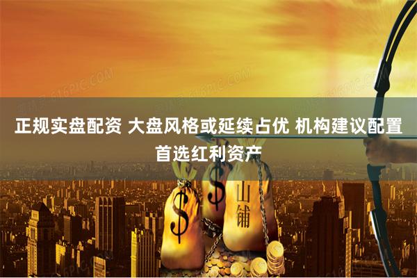 正规实盘配资 大盘风格或延续占优 机构建议配置首选红利资产