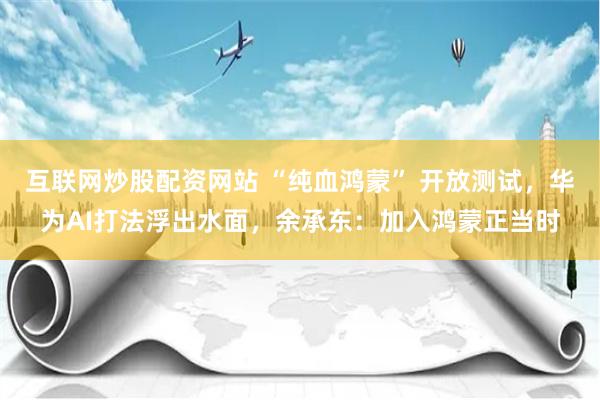 互联网炒股配资网站 “纯血鸿蒙” 开放测试，华为AI打法浮出水面，余承东：加入鸿蒙正当时