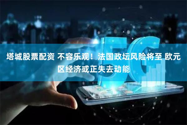 塔城股票配资 不容乐观！法国政坛风险将至 欧元区经济或正失去动能