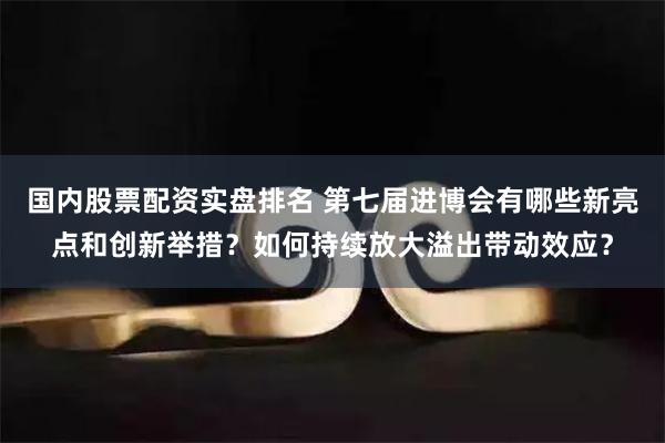 国内股票配资实盘排名 第七届进博会有哪些新亮点和创新举措？如何持续放大溢出带动效应？