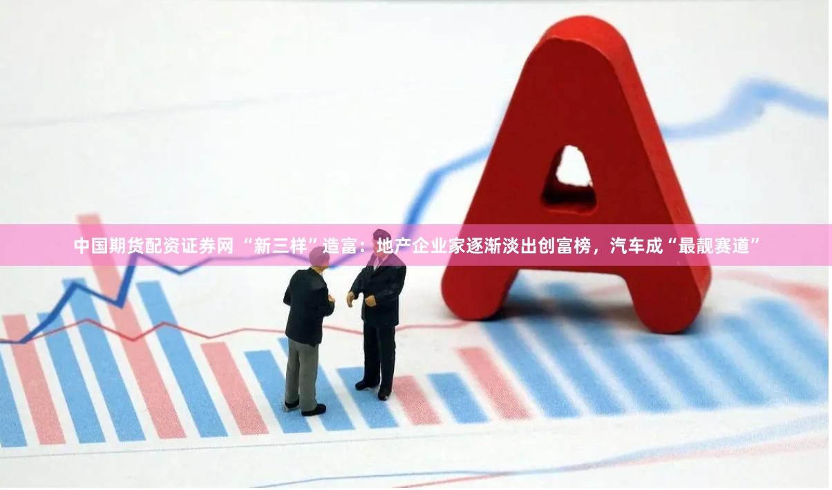 中国期货配资证券网 “新三样”造富：地产企业家逐渐淡出创富榜，汽车成“最靓赛道”