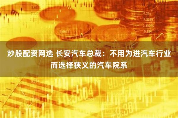 炒股配资网选 长安汽车总裁：不用为进汽车行业而选择狭义的汽车院系