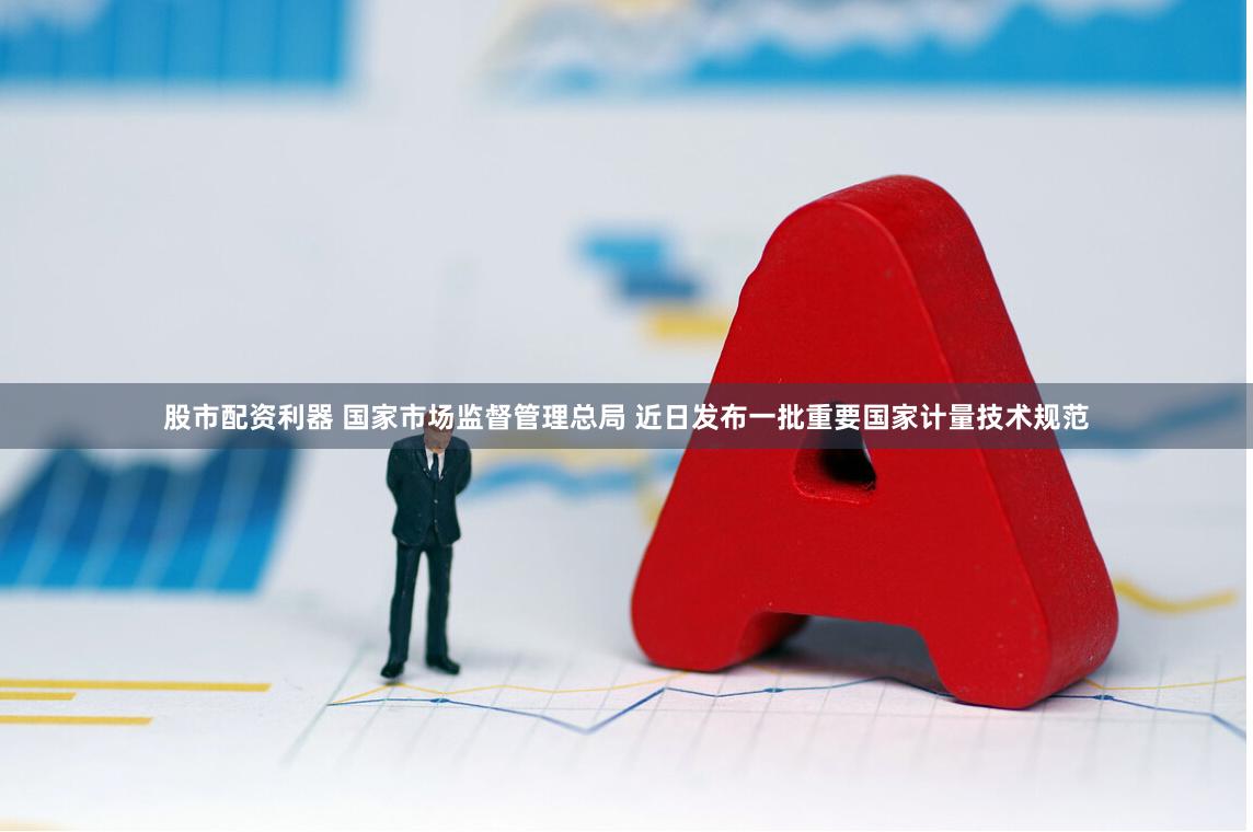 股市配资利器 国家市场监督管理总局 近日发布一批重要国家计量技术规范