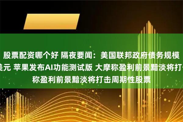 股票配资哪个好 隔夜要闻：美国联邦政府债务规模突破35万亿美元 苹果发布AI功能测试版 大摩称盈利前景黯淡将打击周期性股票