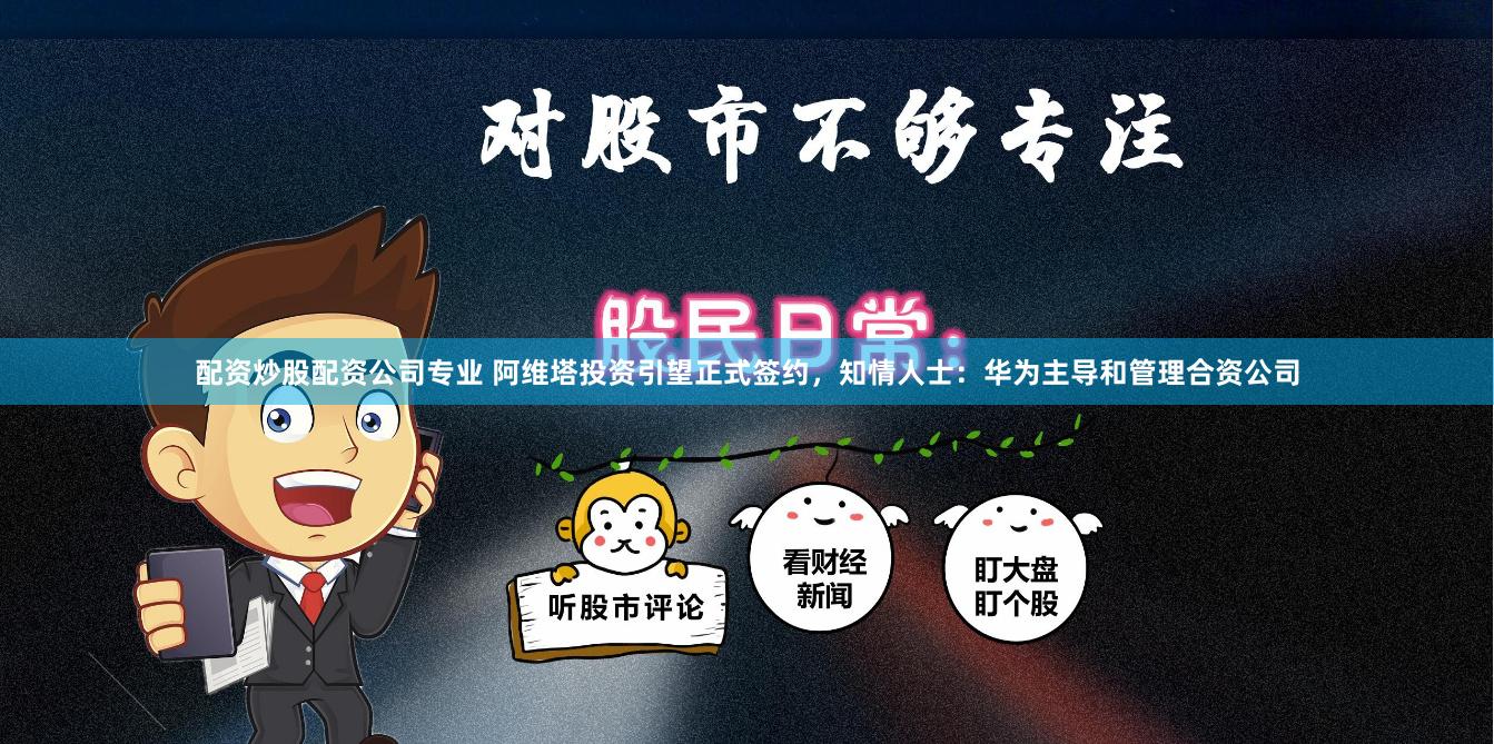 配资炒股配资公司专业 阿维塔投资引望正式签约，知情人士：华为主导和管理合资公司