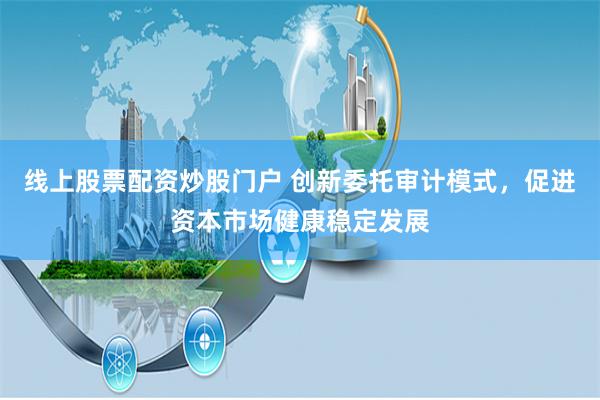 线上股票配资炒股门户 创新委托审计模式，促进资本市场健康稳定发展