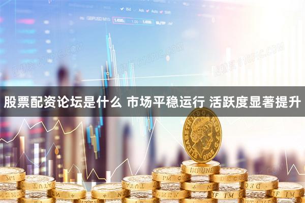 股票配资论坛是什么 市场平稳运行 活跃度显著提升