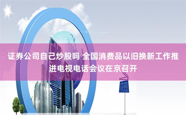 证券公司自己炒股吗 全国消费品以旧换新工作推进电视电话会议在京召开