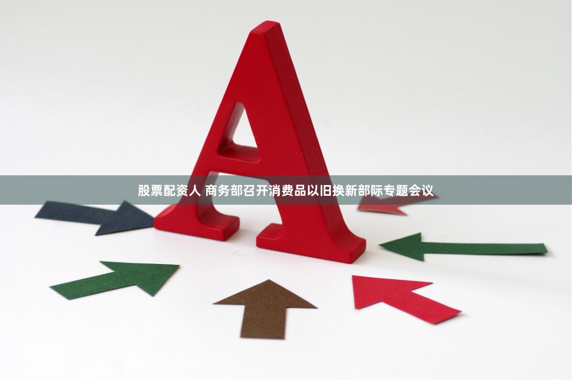 股票配资人 商务部召开消费品以旧换新部际专题会议