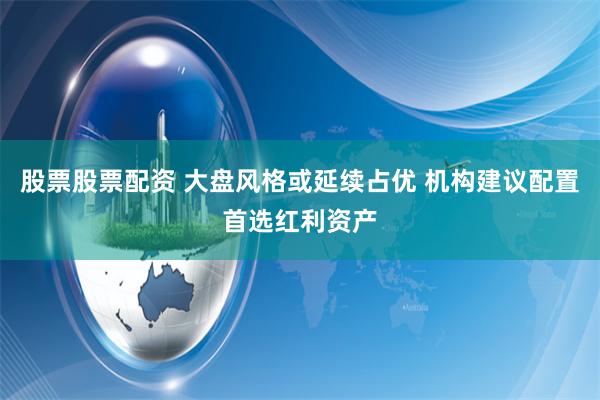 股票股票配资 大盘风格或延续占优 机构建议配置首选红利资产