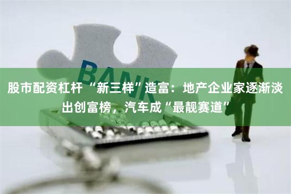 股市配资杠杆 “新三样”造富：地产企业家逐渐淡出创富榜，汽车成“最靓赛道”