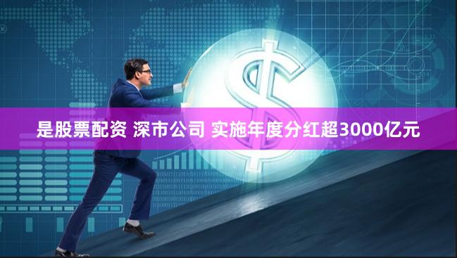 是股票配资 深市公司 实施年度分红超3000亿元