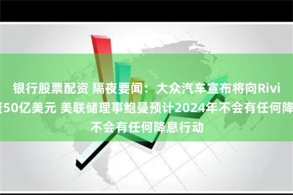银行股票配资 隔夜要闻：大众汽车宣布将向Rivian投资50亿美元 美联储理事鲍曼预计2024年不会有任何降息行动