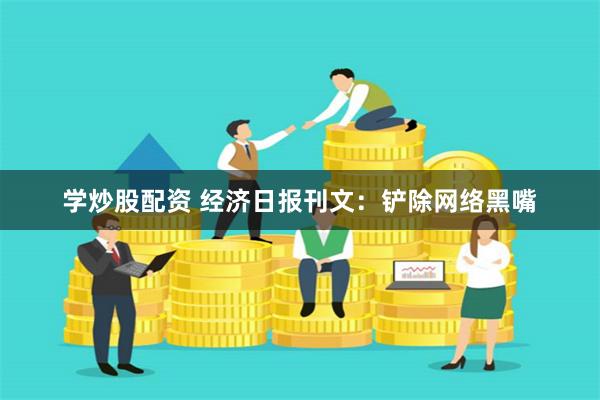 学炒股配资 经济日报刊文：铲除网络黑嘴
