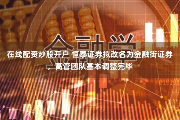 在线配资炒股开户 恒泰证券拟改名为金融街证券，高管团队基本调整完毕