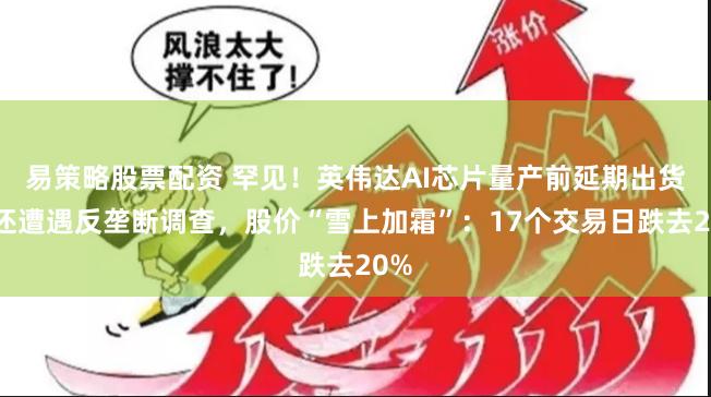 易策略股票配资 罕见！英伟达AI芯片量产前延期出货！还遭遇反垄断调查，股价“雪上加霜”：17个交易日跌去20%