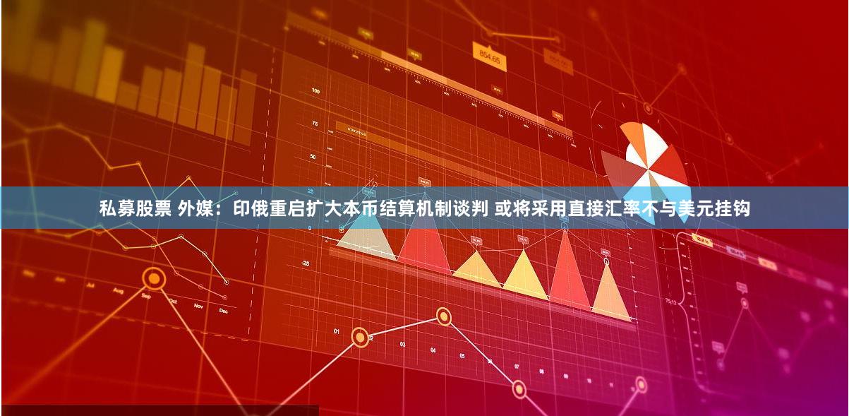 私募股票 外媒：印俄重启扩大本币结算机制谈判 或将采用直接汇率不与美元挂钩