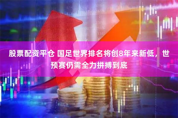 股票配资平仓 国足世界排名将创8年来新低，世预赛仍需全力拼搏到底
