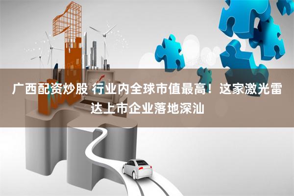 广西配资炒股 行业内全球市值最高！这家激光雷达上市企业落地深汕