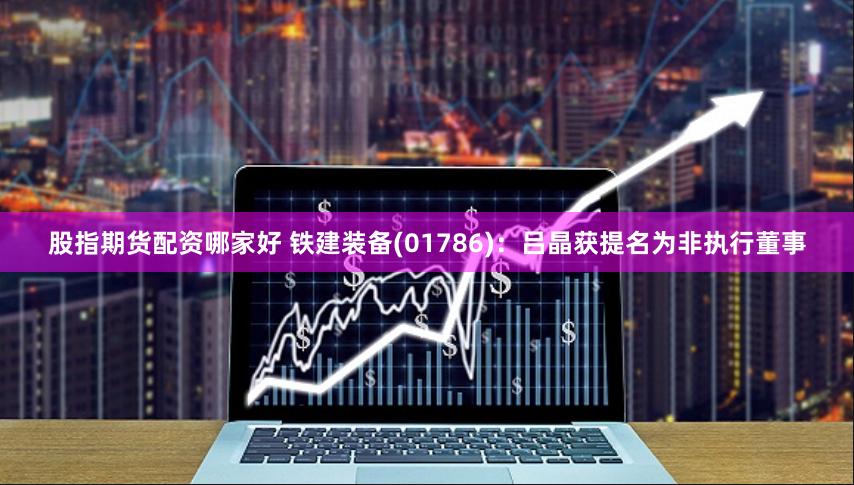 股指期货配资哪家好 铁建装备(01786)：吕晶获提名为非执行董事