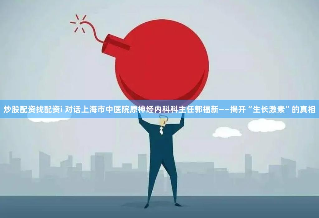 炒股配资找配资i 对话上海市中医院原神经内科科主任郭福新——揭开“生长激素”的真相