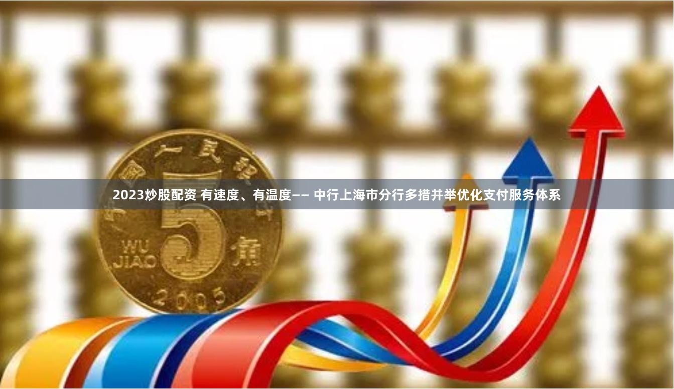 2023炒股配资 有速度、有温度—— 中行上海市分行多措并举优化支付服务体系