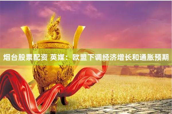 烟台股票配资 英媒：欧盟下调经济增长和通胀预期
