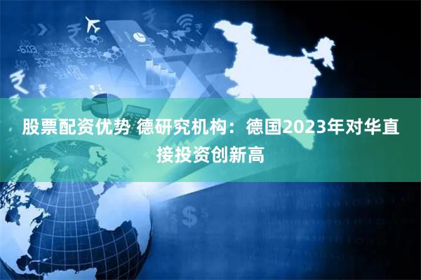 股票配资优势 德研究机构：德国2023年对华直接投资创新高