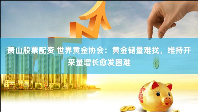 萧山股票配资 世界黄金协会：黄金储量难找，维持开采量增长愈发困难