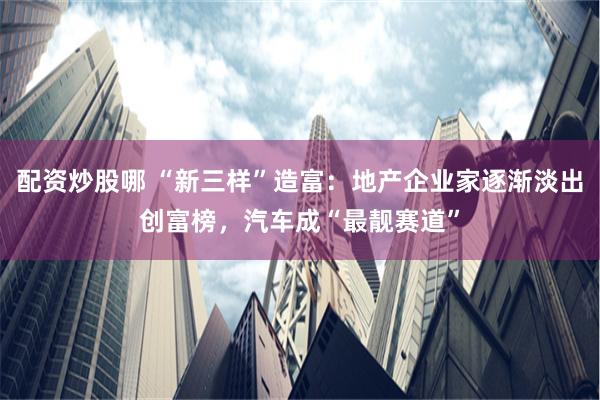配资炒股哪 “新三样”造富：地产企业家逐渐淡出创富榜，汽车成“最靓赛道”