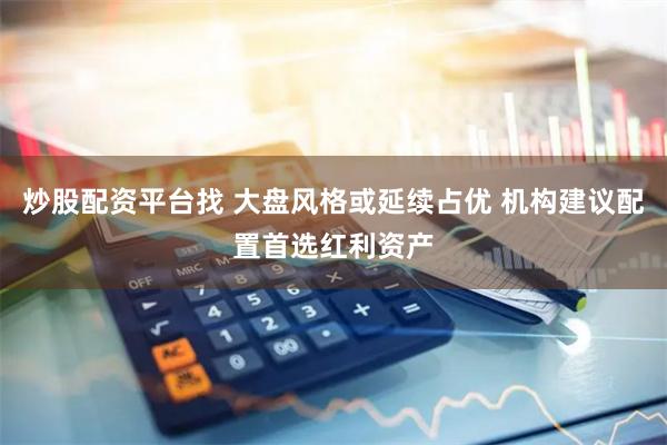 炒股配资平台找 大盘风格或延续占优 机构建议配置首选红利资产