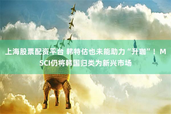 上海股票配资平台 韩特估也未能助力“升咖”！MSCI仍将韩国归类为新兴市场