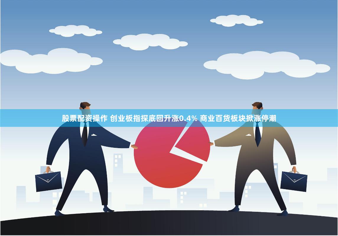 股票配资操作 创业板指探底回升涨0.4% 商业百货板块掀涨停潮