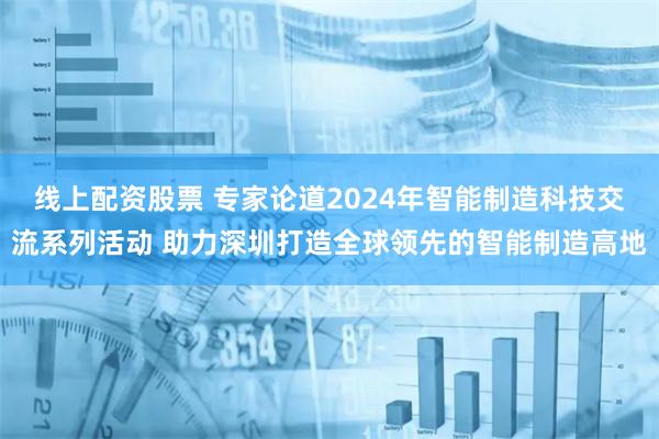 线上配资股票 专家论道2024年智能制造科技交流系列活动 助力深圳打造全球领先的智能制造高地