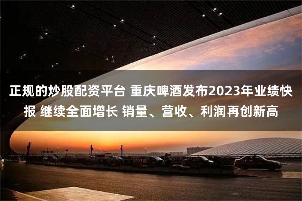 正规的炒股配资平台 重庆啤酒发布2023年业绩快报 继续全面增长 销量、营收、利润再创新高