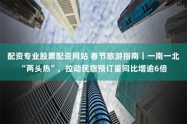 配资专业股票配资网站 春节旅游指南｜一南一北“两头热”，拉动民宿预订量同比增逾6倍
